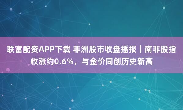 联富配资APP下载 非洲股市收盘播报｜南非股指收涨约0.6%，与金价同创历史新高