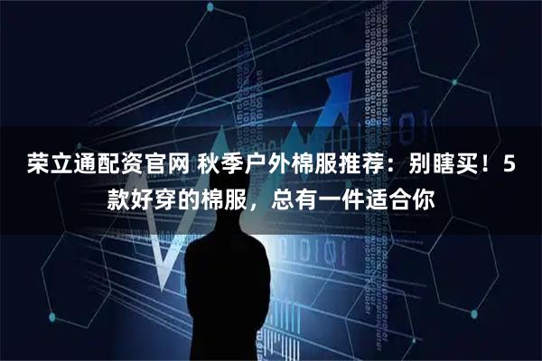 荣立通配资官网 秋季户外棉服推荐：别瞎买！5款好穿的棉服，总有一件适合你