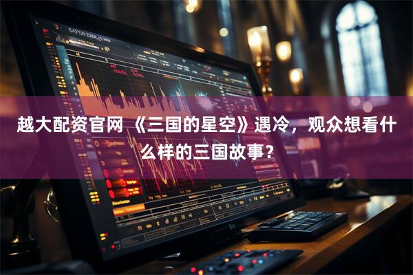 越大配资官网 《三国的星空》遇冷，观众想看什么样的三国故事？