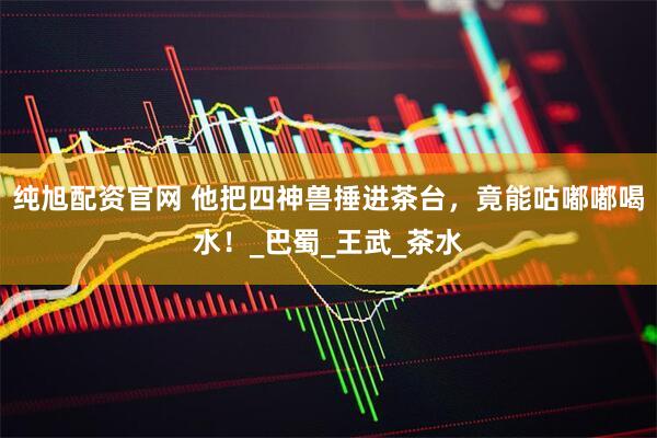 纯旭配资官网 他把四神兽捶进茶台，竟能咕嘟嘟喝水！_巴蜀_王武_茶水