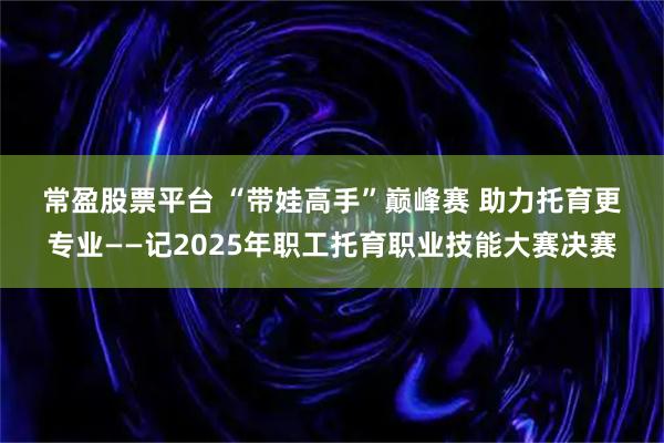 常盈股票平台 “带娃高手”巅峰赛 助力托育更专业——记2025年职工托育职业技能大赛决赛