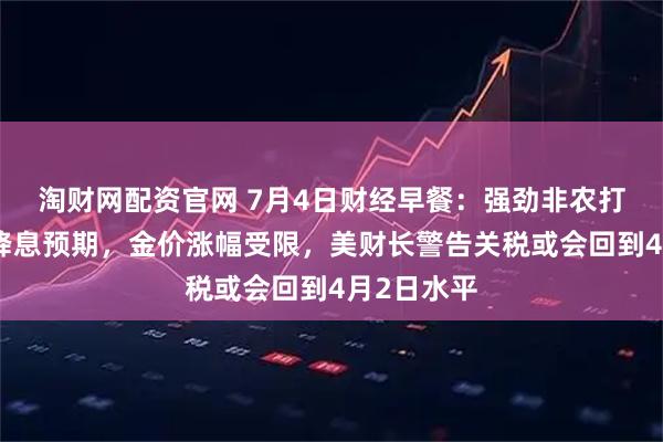 淘财网配资官网 7月4日财经早餐：强劲非农打压美联储降息预期，金价涨幅受限，美财长警告关税或会回到4月2日水平