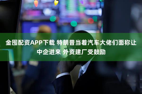 金囤配资APP下载 特朗普当着汽车大佬们面称让中企进来 外资建厂受鼓励