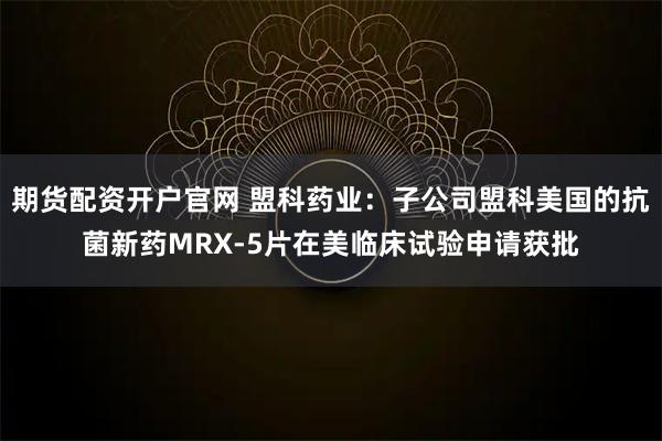 期货配资开户官网 盟科药业：子公司盟科美国的抗菌新药MRX-5片在美临床试验申请获批