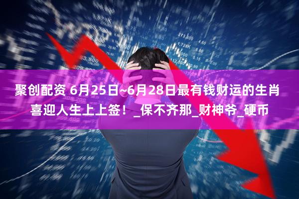 聚创配资 6月25日~6月28日最有钱财运的生肖 喜迎人生上上签！_保不齐那_财神爷_硬币