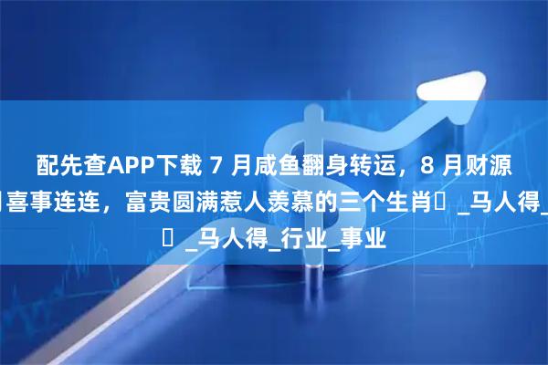 配先查APP下载 7 月咸鱼翻身转运，8 月财源滚滚，9 月喜事连连，富贵圆满惹人羡慕的三个生肖​_马人得_行业_事业
