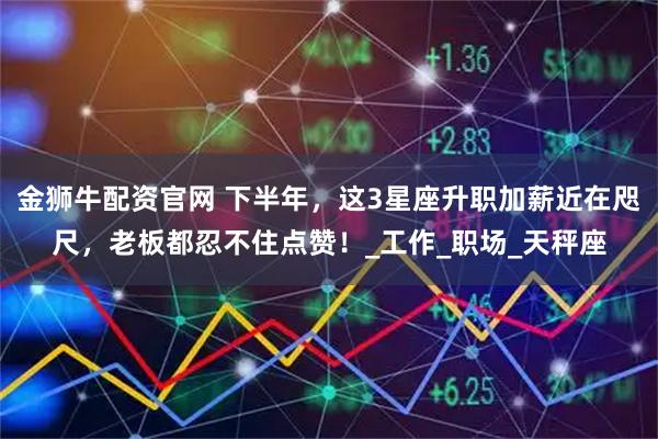 金狮牛配资官网 下半年，这3星座升职加薪近在咫尺，老板都忍不住点赞！_工作_职场_天秤座