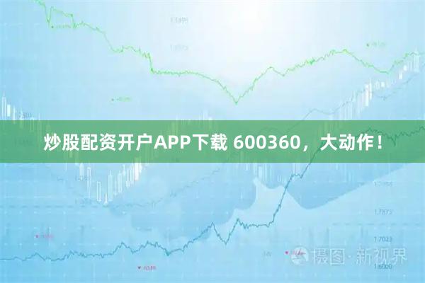 炒股配资开户APP下载 600360，大动作！