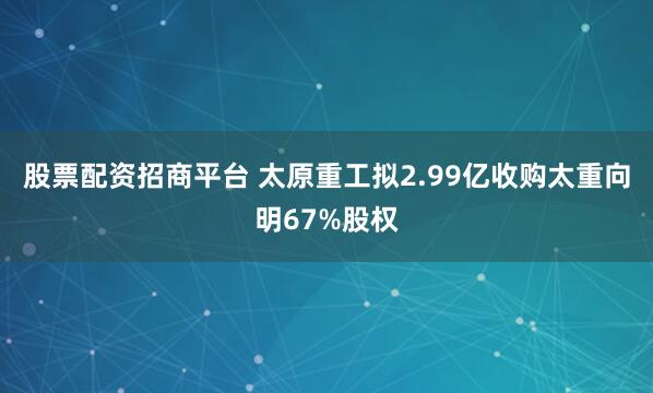 股票配资招商平台 太原重工拟2.99亿收购太重向明67%股权