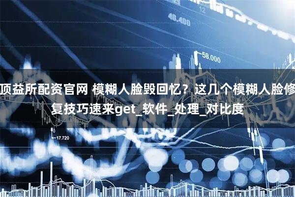 顶益所配资官网 模糊人脸毁回忆？这几个模糊人脸修复技巧速来get_软件_处理_对比度