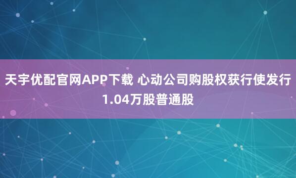 天宇优配官网APP下载 心动公司购股权获行使发行1.04万股普通股