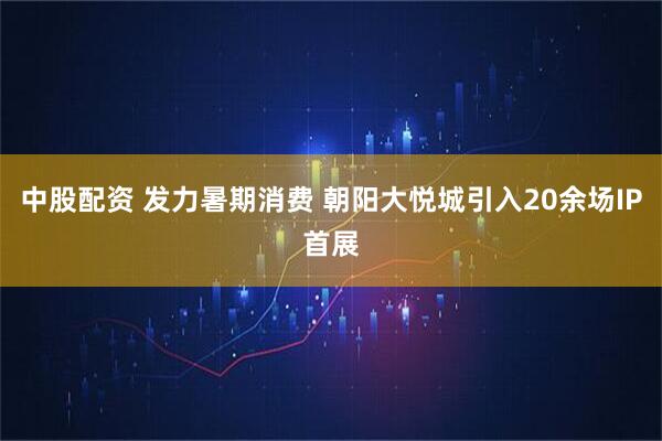 中股配资 发力暑期消费 朝阳大悦城引入20余场IP首展