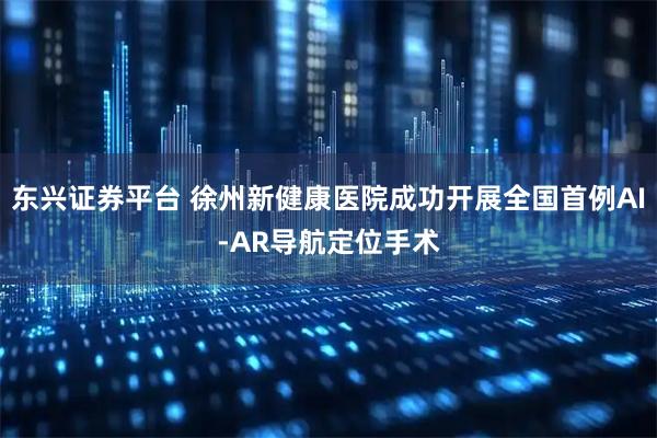 东兴证券平台 徐州新健康医院成功开展全国首例AI-AR导航定位手术