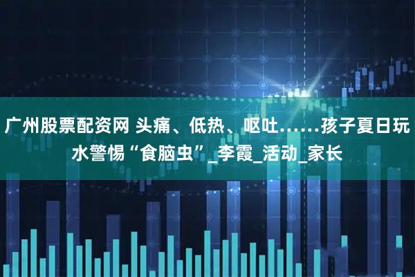 广州股票配资网 头痛、低热、呕吐……孩子夏日玩水警惕“食脑虫”_李霞_活动_家长