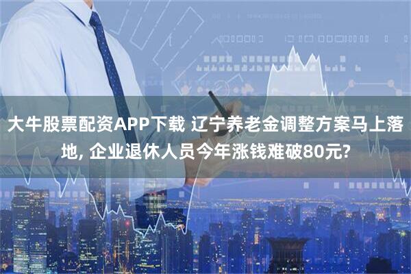大牛股票配资APP下载 辽宁养老金调整方案马上落地, 企业退休人员今年涨钱难破80元?