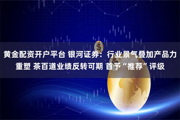 黄金配资开户平台 银河证券：行业景气叠加产品力重塑 茶百道业绩反转可期 首予“推荐”评级