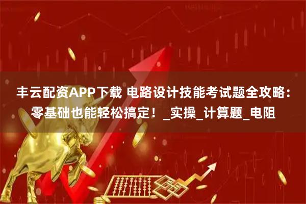 丰云配资APP下载 电路设计技能考试题全攻略：零基础也能轻松搞定！_实操_计算题_电阻