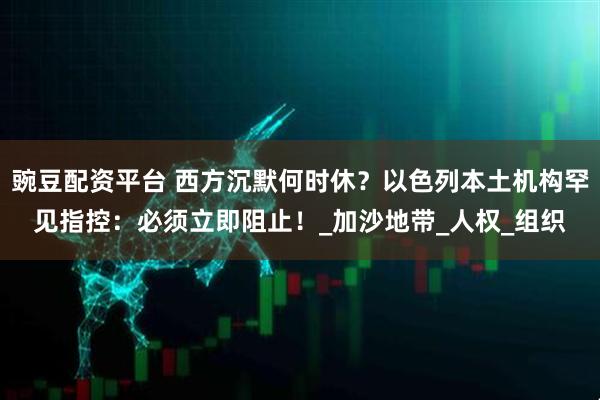 豌豆配资平台 西方沉默何时休？以色列本土机构罕见指控：必须立即阻止！_加沙地带_人权_组织