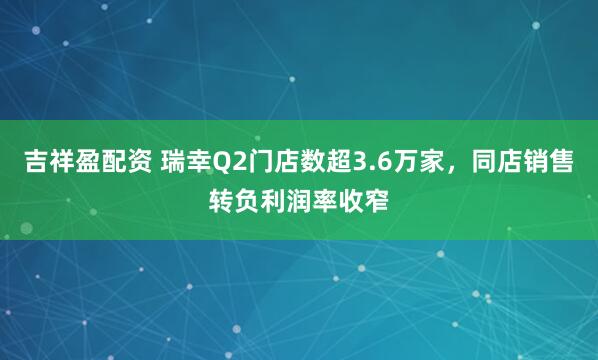 吉祥盈配资 瑞幸Q2门店数超3.6万家，同店销售转负利润率收窄