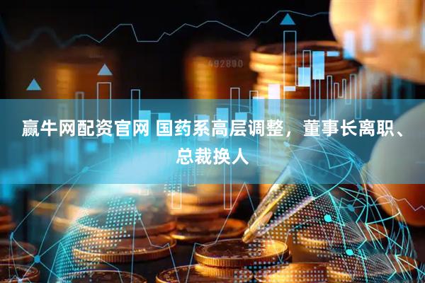 赢牛网配资官网 国药系高层调整，董事长离职、总裁换人